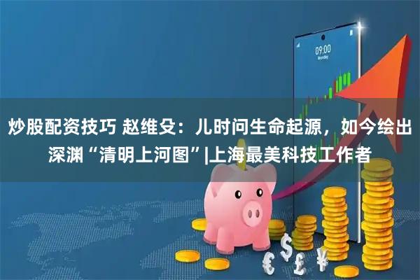 炒股配资技巧 赵维殳：儿时问生命起源，如今绘出深渊“清明上河图”|上海最美科技工作者